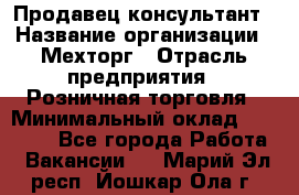 Продавец-консультант › Название организации ­ Мехторг › Отрасль предприятия ­ Розничная торговля › Минимальный оклад ­ 25 000 - Все города Работа » Вакансии   . Марий Эл респ.,Йошкар-Ола г.